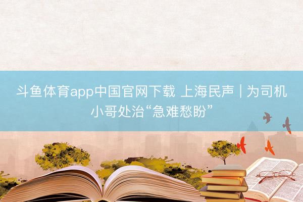 斗鱼体育app中国官网下载 上海民声 | 为司机小哥处治“急难愁盼”
