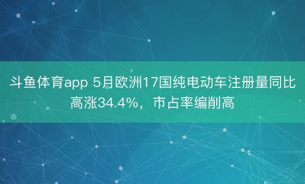斗鱼体育app 5月欧洲17国纯电动车注册量同比高涨34.4%，市占率编削高