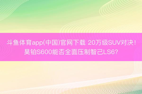 斗鱼体育app(中国)官网下载 20万级SUV对决！昊铂S600能否全面压制智己LS6？