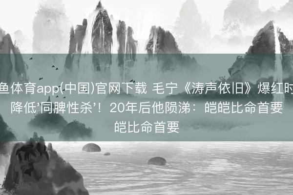 斗鱼体育app(中国)官网下载 毛宁《涛声依旧》爆红时被降低'同脾性杀'!20年后他陨涕:皑皑比命首要