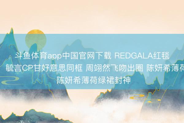 斗鱼体育app中国官网下载 REDGALA红毯高光本事:毓言CP甘好意思同框 周翊然飞吻出圈 陈妍希薄荷绿裙封神